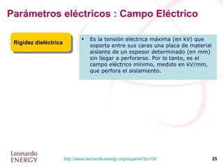 Parámetros eléctricos : Campo Eléctrico Rigidez dieléctrica Es la tensión eléctrica máxima (en kV) que soporta entre sus caras una placa de material aislante de un espesor determinado (en mm) sin llegar a perforarse. Por lo tanto, es el campo eléctrico mínimo, medido en kV/mm, que perfora el aislamiento. 