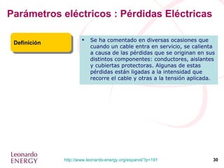 Parámetros eléctricos : Pérdidas Eléctricas Definición Se ha comentado en diversas ocasiones que cuando un cable entra en servicio, se calienta a causa de las pérdidas que se originan en sus distintos componentes: conductores, aislantes y cubiertas protectoras. Algunas de estas pérdidas están ligadas a la intensidad que recorre el cable y otras a la tensión aplicada. 