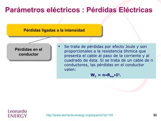 Parámetros eléctricos : Pérdidas Eléctricas Pérdidas en el conductor Pérdidas ligadas a la intensidad Se trata de pérdidas por efecto Joule y son proporcionales a la resistencia óhmica que presenta el cable al paso de la corriente y al cuadrado de ésta. Si se trata de un cable de n conductores, las pérdidas en el conductor valen:  W C  = n • R tca • I 2 .  