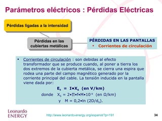 Parámetros eléctricos : Pérdidas Eléctricas Pérdidas en las cubiertas metálicas Pérdidas ligadas a la intensidad PÉRDIDAS EN LAS PANTALLAS Corrientes de circulación Corrientes de circulación  : son debidas al efecto transformador que se produce cuando, al poner a tierra los dos extremos de la cubierta metálica, se cierra una espira que rodea una parte del campo magnético generado por la corriente principal del cable. La tensión inducida en la pantalla viene dada por: E S   =  I•X S   (en V/km) donde  X S  = 2•∏•f•M•10 -9   (en  Ω /km)  y  M = 0,2•ln (2D/d S ). 