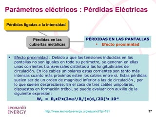 Parámetros eléctricos : Pérdidas Eléctricas Pérdidas en las cubiertas metálicas Pérdidas ligadas a la intensidad PÉRDIDAS EN LAS PANTALLAS Efecto proximidad Efecto proximidad  : Debido a que las tensiones inducidas en las pantallas no son iguales en todo su perímetro, se generan en ellas unas corrientes transversales distintas a las longitudinales de circulación. En los cables unipolares estas corrientes son tanto más intensas cuanto más próximos estén los cables entre si. Estas pérdidas suelen ser de un orden de magnitud inferior a las de circulación , por lo que suelen despreciarse. En el caso de tres cables unipolares, dispuestos en formación trébol, se puede evaluar con auxilio de la siguiente expresión: W P   =  R S •I 2 •(3• ω 2 /R S 2 )•(d S /2D) 2 • 10 -8 