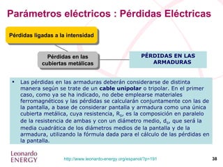 Parámetros eléctricos : Pérdidas Eléctricas Pérdidas en las cubiertas metálicas Pérdidas ligadas a la intensidad PÉRDIDAS EN LAS ARMADURAS Las pérdidas en las armaduras deberán considerarse de distinta manera según se trate de un  cable unipolar  o tripolar. En el primer caso, como ya se ha indicado, no debe emplearse materiales ferromagnéticos y las pérdidas se calcularán conjuntamente con las de la pantalla, a base de considerar pantalla y armadura como una única cubierta metálica, cuya resistencia, R S , es la composición en paralelo de la resistencia de ambas y con un diámetro medio, d S , que será la media cuadrática de los diámetros medios de la pantalla y de la armadura, utilizando la fórmula dada para el cálculo de las pérdidas en la pantalla. 