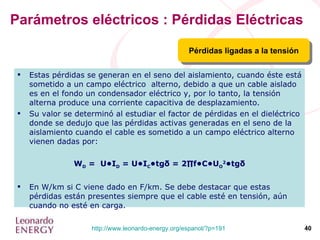 Parámetros eléctricos : Pérdidas Eléctricas Pérdidas ligadas a la tensión Estas pérdidas se generan en el seno del aislamiento, cuando éste está sometido a un campo eléctrico  alterno, debido a que un cable aislado es en el fondo un condensador eléctrico y, por lo tanto, la tensión alterna produce una corriente capacitiva de desplazamiento. Su valor se determinó al estudiar el factor de pérdidas en el dieléctrico donde se dedujo que las pérdidas activas generadas en el seno de la aislamiento cuando el cable es sometido a un campo eléctrico alterno vienen dadas por: W D  =  U•I D  = U•I C •tg δ  = 2∏f•C•U O 2 •tg δ En W/km si C viene dado en F/km. Se debe destacar que estas pérdidas están presentes siempre que el cable esté en tensión, aún cuando no esté en carga. 