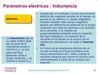 Parámetros eléctricos : Inductancia Cuando por un conductor circula una corriente eléctrica de magnitud variable en el tiempo, se genera en su entorno un campo magnético también variable. Este campo magnético genera una diferencia de potencial en el propio conductor que trata de oponerse a la variación de la corriente. A la relación de proporcionalidad existente entre la variación del flujo magnético y la variación de la corriente en el tiempo se la conoce con el nombre de inductancia y se mide en  henrios (H) . Un henrio es la inductancia eléctrica de un circuito cerrado en el que se produce una fuerza electromotriz de 1 voltio, cuando la corriente eléctrica que recorre el circuito varía uniformemente a razón de un amperio por segundo. Definición La  inductancia (L)  de un cable vendrá dada por la suma de la inductancia propia o interna (L O ), ya que parte del flujo generado corta al propio conductor, y la externa o mutua (L M ) 