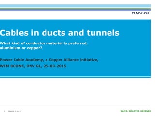DNV GL © 2013 SAFER, SMARTER, GREENERDNV GL © 2013
Cables in ducts and tunnels
28-3-2014
1
What kind of conductor material is preferred,
aluminium or copper?
Power Cable Academy, a Copper Alliance initiative,
WIM BOONE, DNV GL, 25-03-2015
 