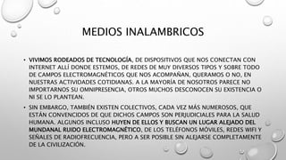 MEDIOS INALAMBRICOS 
• VIVIMOS RODEADOS DE TECNOLOGÍA, DE DISPOSITIVOS QUE NOS CONECTAN CON 
INTERNET ALLÍ DONDE ESTEMOS, DE REDES DE MUY DIVERSOS TIPOS Y SOBRE TODO 
DE CAMPOS ELECTROMAGNÉTICOS QUE NOS ACOMPAÑAN, QUERAMOS O NO, EN 
NUESTRAS ACTIVIDADES COTIDIANAS. A LA MAYORÍA DE NOSOTROS PARECE NO 
IMPORTARNOS SU OMNIPRESENCIA, OTROS MUCHOS DESCONOCEN SU EXISTENCIA O 
NI SE LO PLANTEAN. 
• SIN EMBARGO, TAMBIÉN EXISTEN COLECTIVOS, CADA VEZ MÁS NUMEROSOS, QUE 
ESTÁN CONVENCIDOS DE QUE DICHOS CAMPOS SON PERJUDICIALES PARA LA SALUD 
HUMANA. ALGUNOS INCLUSO HUYEN DE ELLOS Y BUSCAN UN LUGAR ALEJADO DEL 
MUNDANAL RUIDO ELECTROMAGNÉTICO, DE LOS TELÉFONOS MÓVILES, REDES WIFI Y 
SEÑALES DE RADIOFRECUENCIA, PERO A SER POSIBLE SIN ALEJARSE COMPLETAMENTE 
DE LA CIVILIZACIÓN. 
 