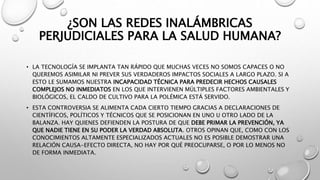 ¿SON LAS REDES INALÁMBRICAS 
PERJUDICIALES PARA LA SALUD HUMANA? 
• LA TECNOLOGÍA SE IMPLANTA TAN RÁPIDO QUE MUCHAS VECES NO SOMOS CAPACES O NO 
QUEREMOS ASIMILAR NI PREVER SUS VERDADEROS IMPACTOS SOCIALES A LARGO PLAZO. SI A 
ESTO LE SUMAMOS NUESTRA INCAPACIDAD TÉCNICA PARA PREDECIR HECHOS CAUSALES 
COMPLEJOS NO INMEDIATOS EN LOS QUE INTERVIENEN MÚLTIPLES FACTORES AMBIENTALES Y 
BIOLÓGICOS, EL CALDO DE CULTIVO PARA LA POLÉMICA ESTÁ SERVIDO. 
• ESTA CONTROVERSIA SE ALIMENTA CADA CIERTO TIEMPO GRACIAS A DECLARACIONES DE 
CIENTÍFICOS, POLÍTICOS Y TÉCNICOS QUE SE POSICIONAN EN UNO U OTRO LADO DE LA 
BALANZA. HAY QUIENES DEFIENDEN LA POSTURA DE QUE DEBE PRIMAR LA PREVENCIÓN, YA 
QUE NADIE TIENE EN SU PODER LA VERDAD ABSOLUTA. OTROS OPINAN QUE, COMO CON LOS 
CONOCIMIENTOS ALTAMENTE ESPECIALIZADOS ACTUALES NO ES POSIBLE DEMOSTRAR UNA 
RELACIÓN CAUSA-EFECTO DIRECTA, NO HAY POR QUÉ PREOCUPARSE, O POR LO MENOS NO 
DE FORMA INMEDIATA. 
 