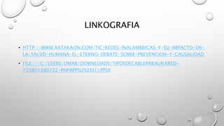LINKOGRAFIA 
• HTTP://WWW.XATAKAON.COM/TIC/REDES-INALAMBRICAS-Y-SU-IMPACTO-EN-LA- 
SALUD-HUMANA-EL-ETERNO-DEBATE-SOBRE-PREVENCION-Y-CAUSALIDAD 
• FILE:///C:/USERS/OMAR/DOWNLOADS/TIPOSDECABLEPARAUNARED- 
120801080722-PHPAPP02%20(1).PPSX 
