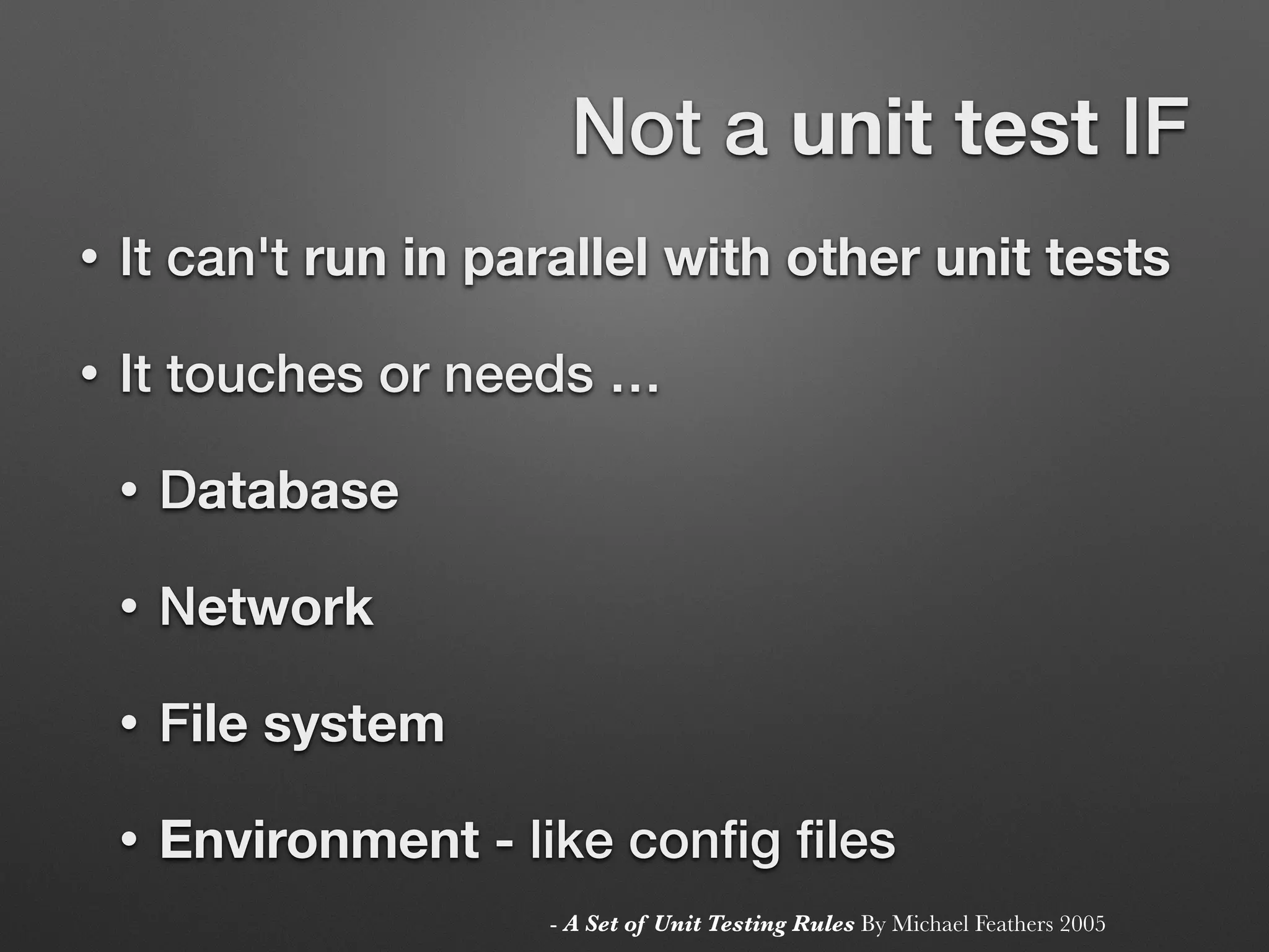 Not a unit test IF
• It can't run in parallel with other unit tests
• It touches or needs …
• Database
• Network
• File system
• Environment - like conﬁg ﬁles
- A Set of Unit Testing Rules By Michael Feathers 2005
 