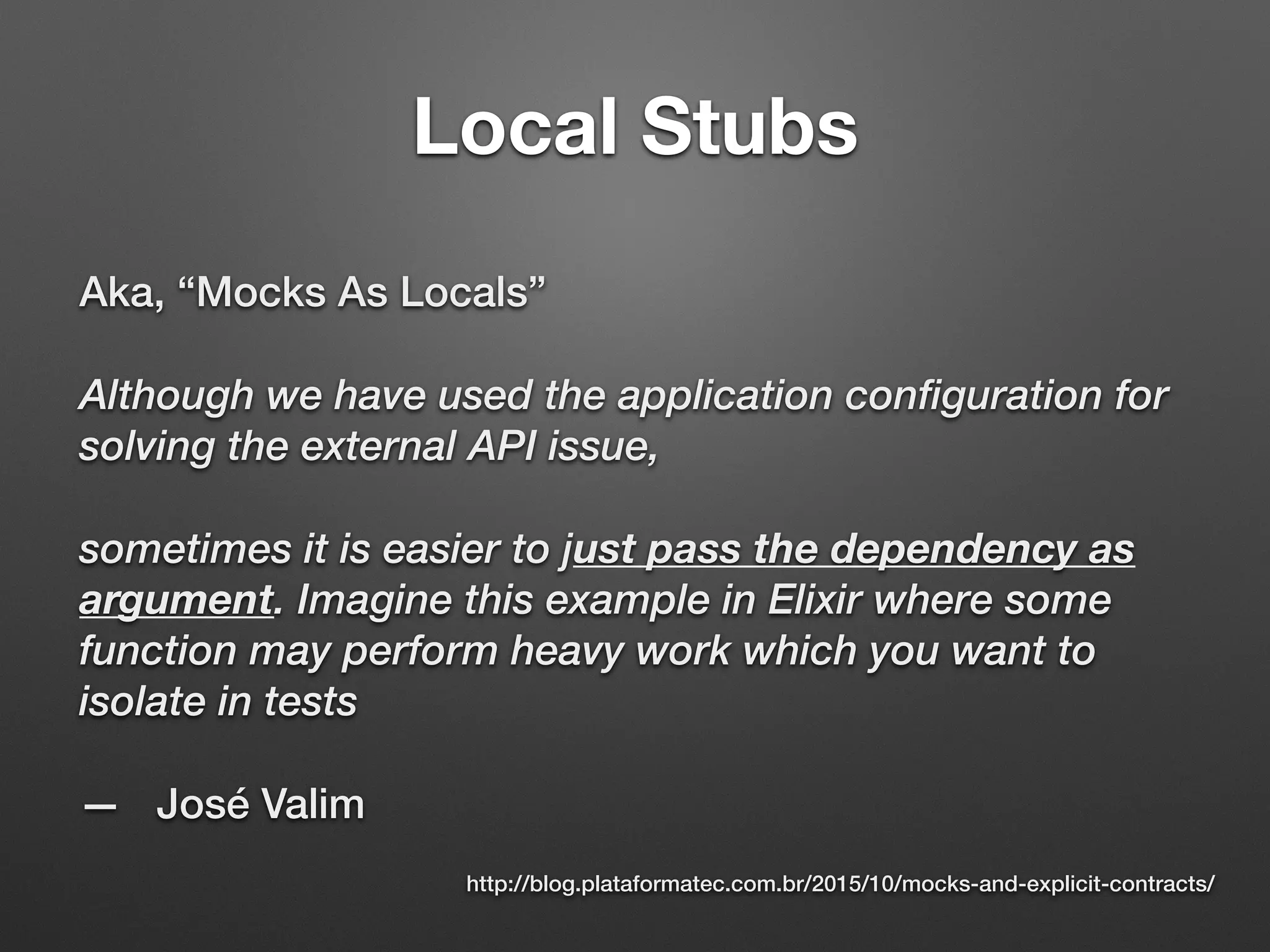 Local Stubs
Aka, “Mocks As Locals”
Although we have used the application configuration for
solving the external API issue,
sometimes it is easier to just pass the dependency as
argument. Imagine this example in Elixir where some
function may perform heavy work which you want to
isolate in tests
— José Valim
http://blog.plataformatec.com.br/2015/10/mocks-and-explicit-contracts/
 
