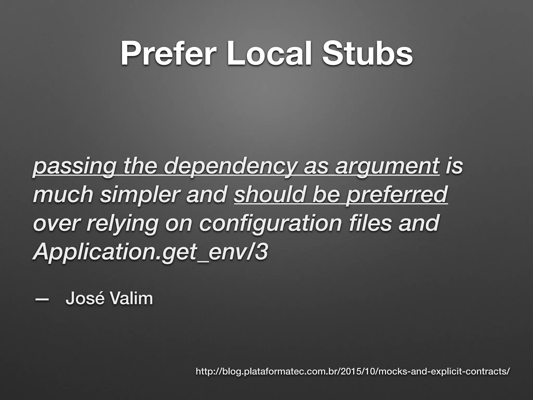 Prefer Local Stubs
passing the dependency as argument is
much simpler and should be preferred
over relying on configuration files and
Application.get_env/3
— José Valim
http://blog.plataformatec.com.br/2015/10/mocks-and-explicit-contracts/
 