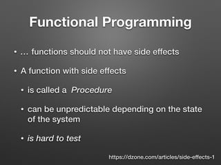 Functional Programming
• … functions should not have side effects
• A function with side effects
• is called a Procedure
• can be unpredictable depending on the state
of the system
• is hard to test
https://dzone.com/articles/side-effects-1
 
