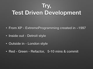 Try,
Test Driven Development
• From XP - ExtremeProgramming created in ~1997
• Inside out - Detroit style
• Outside in - London style
• Red - Green - Refactor, 5-10 mins & commit
 
