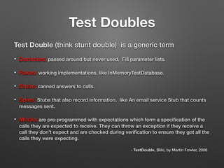 Test Doubles
Test Double (think stunt double) is a generic term
• Dummies: passed around but never used. Fill parameter lists.
• Fakes: working implementations, like InMemoryTestDatabase.
• Stubs: canned answers to calls.
• Spies: Stubs that also record information. like An email service Stub that counts
messages sent.
• Mocks are pre-programmed with expectations which form a speciﬁcation of the
calls they are expected to receive. They can throw an exception if they receive a
call they don't expect and are checked during veriﬁcation to ensure they got all the
calls they were expecting.
- TestDouble, Bliki, by Martin Fowler, 2006
 