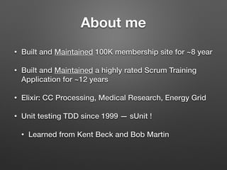 About me
• Built and Maintained 100K membership site for ~8 year
• Built and Maintained a highly rated Scrum Training
Application for ~12 years
• Elixir: CC Processing, Medical Research, Energy Grid
• Unit testing TDD since 1999 — sUnit !
• Learned from Kent Beck and Bob Martin
 
