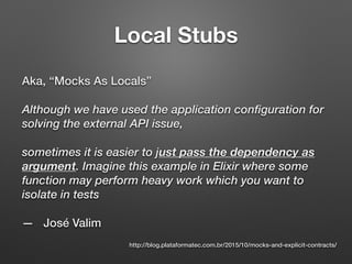 Local Stubs
Aka, “Mocks As Locals”
Although we have used the application configuration for
solving the external API issue,
sometimes it is easier to just pass the dependency as
argument. Imagine this example in Elixir where some
function may perform heavy work which you want to
isolate in tests
— José Valim
http://blog.plataformatec.com.br/2015/10/mocks-and-explicit-contracts/
 