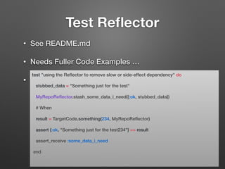Test Reﬂector
• See README.md
• Needs Fuller Code Examples …
•
test "using the Reﬂector to remove slow or side-effect dependency" do
stubbed_data = "Something just for the test"
MyRepoReﬂector.stash_some_data_i_need({:ok, stubbed_data})
# When
result = TargetCode.something(234, MyRepoReﬂector)
assert {:ok, "Something just for the test234"} == result
assert_receive :some_data_i_need
end
 