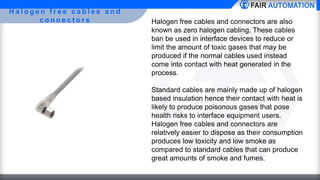 H a l o g e n f r e e c a b l e s a n d
c o n n e c t o r s Halogen free cables and connectors are also
known as zero halogen cabling. These cables
ban be used in interface devices to reduce or
limit the amount of toxic gases that may be
produced if the normal cables used instead
come into contact with heat generated in the
process.
Standard cables are mainly made up of halogen
based insulation hence their contact with heat is
likely to produce poisonous gases that pose
health risks to interface equipment users.
Halogen free cables and connectors are
relatively easier to dispose as their consumption
produces low toxicity and low smoke as
compared to standard cables that can produce
great amounts of smoke and fumes.
 