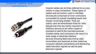 C o a x i a l c a b l e s a n d
c o n n e c t o r s
Coaxial cables are at times referred to as coax
cables or coax connectors. These types of
cables and connectors used in interface
devices are comprised of inner conductors
surrounded by tubular insulating layers and
tubular conducting shields. They are
mainly used as transmission lines for radio
frequencies that are mainly required by
interface devices to be either coded or
encoded to best fit the intended purpose.
Coaxial cables and connectors are used in a
wide range of electrical interface
devices including feed lines linking radio
transmitters and receivers to their antennas,
computer network connections and distributing
cable television signals as well as paid
television signals.
 