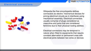 E l e c t r i c a l c o n n e c t o r s
Wikipedia the free encyclopedia defines
connectors as electro- mechanical devices for
joining electrical circuits as in interfaces using
mechanical assembly. Electrical connectors
usually comprise of plugs considered as
masculine and jacks that are considered
feminine due to their physical rooting abilities.
Electrical connectors may be temporal in
nature when fitted to equipments that require
constant alternation or permanent ones with
electrical joints between two wires or devices
 