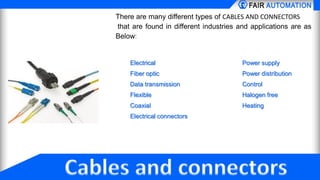 There are many different types of CABLES AND CONNECTORS
that are found in different industries and applications are as
Below:
Electrical Power supply
Fiber optic Power distribution
Data transmission Control
Flexible Halogen free
Coaxial Heating
Electrical connectors
 