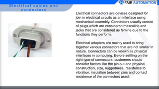 E l e c t r i c a l c a b l e s a n d
c o n n e c t o r s
Electrical connectors are devices designed for
join in electrical circuits as an interface using
mechanical assembly. Connectors usually consist
of plugs which are considered masculine and
jacks that are considered as femine due to the
functions they perform.
Electrical adapters are mainly used to bring
together various connectors that are not similar in
nature. Connectors can be known as physical
interfaces in computing. Before settling on the
right type of connectors, customers should
consider factors like the pin out and physical
construction, size, ruggedness, resistence to
vibration, insulation between pins and contact
resistence of the connectors used.
 