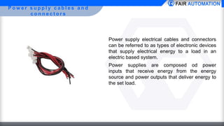 P o w e r s u p p l y c a b l e s a n d
c o n n e c t o r s
Power supply electrical cables and connectors
can be referred to as types of electronic devices
that supply electrical energy to a load in an
electric based system.
Power supplies are composed od power
inputs that receive energy from the energy
source and power outputs that deliver energy to
the set load.
 