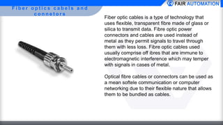 F i b e r o p t i c s c a b e l s a n d
c o n n e t o r s
Fiber optic cables is a type of technology that
uses flexible, transparent fibre made of glass or
silica to transmit data. Fibre optic power
connectors and cables are used instead of
metal as they permit signals to travel through
them with less loss. Fibre optic cables used
usually comprise off ibres that are immune to
electromagnetic interference which may temper
with signals in cases of metal.
Optical fibre cables or connectors can be used as
a mean softele communication or computer
networking due to their flexible nature that allows
them to be bundled as cables.
 