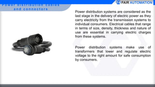 P o w e r d i s t r i b u t i o n c a b l e s
a n d c o n n e c t o r s
Power distribution systems are considered as the
last stage in the delivery of electric power as they
carry electricity from the transmission systems to
individual consumers. Electrical cables that range
in terms of size, density, thickness and nature of
use are essential in carrying electric charges
from these systems.
Power distribution systems make use of
transformers that lower and regulate electric
voltage to the right amount for safe consumption
by consumers.
 
