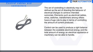 C o n t r o l c a b l e s a n d
c o n n e c t o r s
The act of controlling in electricity may be
defined as the act of directing the behavior of
electrical charges to achieve intended
outcomes. Elements such as electrical cables,
wires, switches, transformers among others
have a huge role to play in terms of controlling
the amount of current produced.
Control can be used to produce a right balance
between the available electrical energy and the
total amount of energy an electrical appliance or
machinery can be able to handle.
 