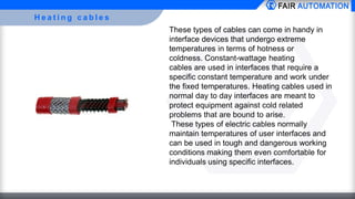 H e a t i n g c a b l e s
These types of cables can come in handy in
interface devices that undergo extreme
temperatures in terms of hotness or
coldness. Constant-wattage heating
cables are used in interfaces that require a
specific constant temperature and work under
the fixed temperatures. Heating cables used in
normal day to day interfaces are meant to
protect equipment against cold related
problems that are bound to arise.
These types of electric cables normally
maintain temperatures of user interfaces and
can be used in tough and dangerous working
conditions making them even comfortable for
individuals using specific interfaces.
 