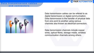 D a t a t r a n s m i s s i o n s c a b l e s
a n d c o n n e c t o r s
Data transmission cables can be refered to as
digital transmission or digital communication.
Data transmission is the transfer of physical data
from one point to another using various
channels also known as electrical connectors.
Data transmission channels include copper
wires, optical fibres, storage media, wireless
communication channels among others.
 