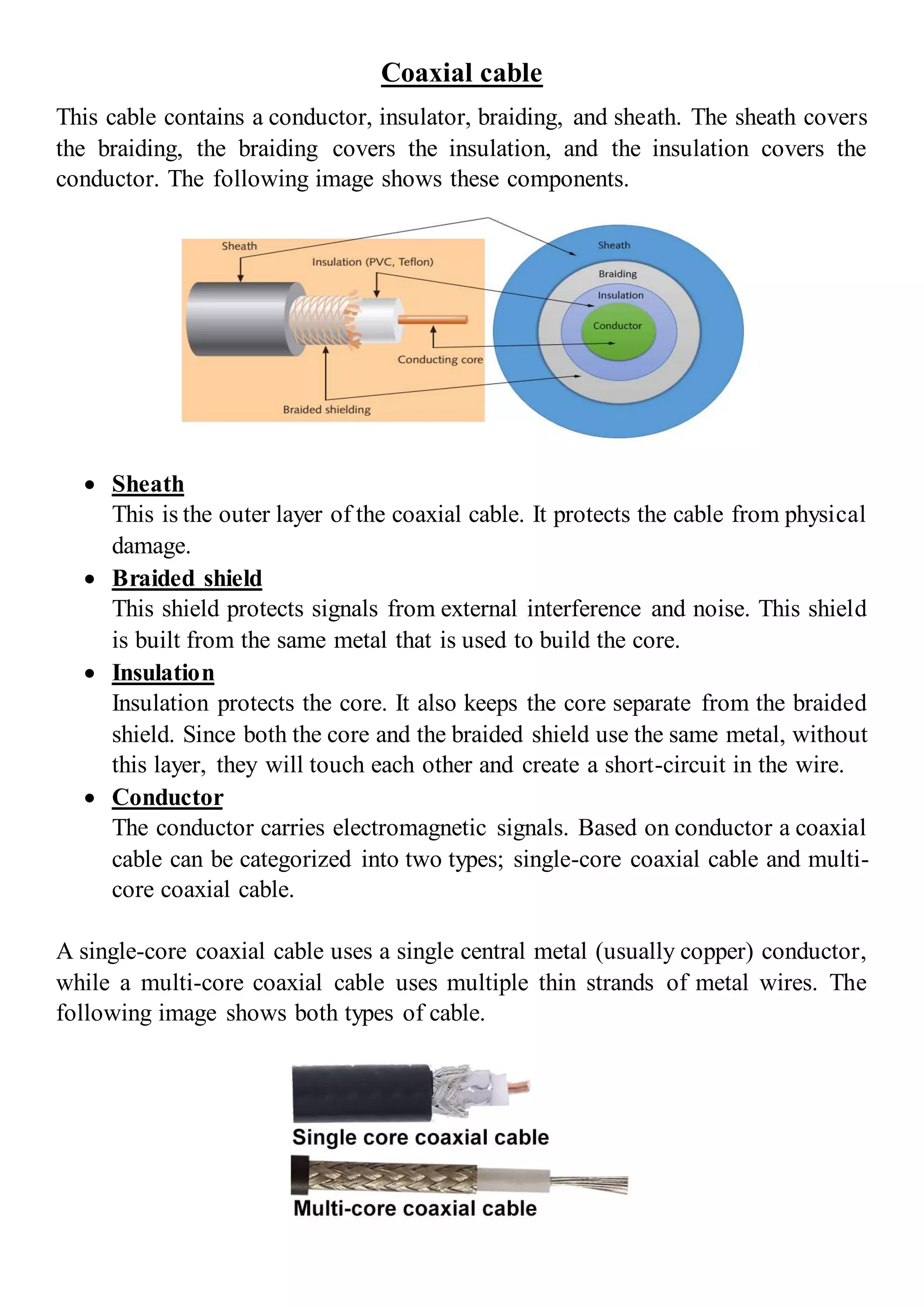 Coaxial cable
This cable contains a conductor, insulator, braiding, and sheath. The sheath covers
the braiding, the braiding covers the insulation, and the insulation covers the
conductor. The following image shows these components.
 Sheath
This is the outer layer of the coaxial cable. It protects the cable from physical
damage.
 Braided shield
This shield protects signals from external interference and noise. This shield
is built from the same metal that is used to build the core.
 Insulation
Insulation protects the core. It also keeps the core separate from the braided
shield. Since both the core and the braided shield use the same metal, without
this layer, they will touch each other and create a short-circuit in the wire.
 Conductor
The conductor carries electromagnetic signals. Based on conductor a coaxial
cable can be categorized into two types; single-core coaxial cable and multi-
core coaxial cable.
A single-core coaxial cable uses a single central metal (usually copper) conductor,
while a multi-core coaxial cable uses multiple thin strands of metal wires. The
following image shows both types of cable.
 