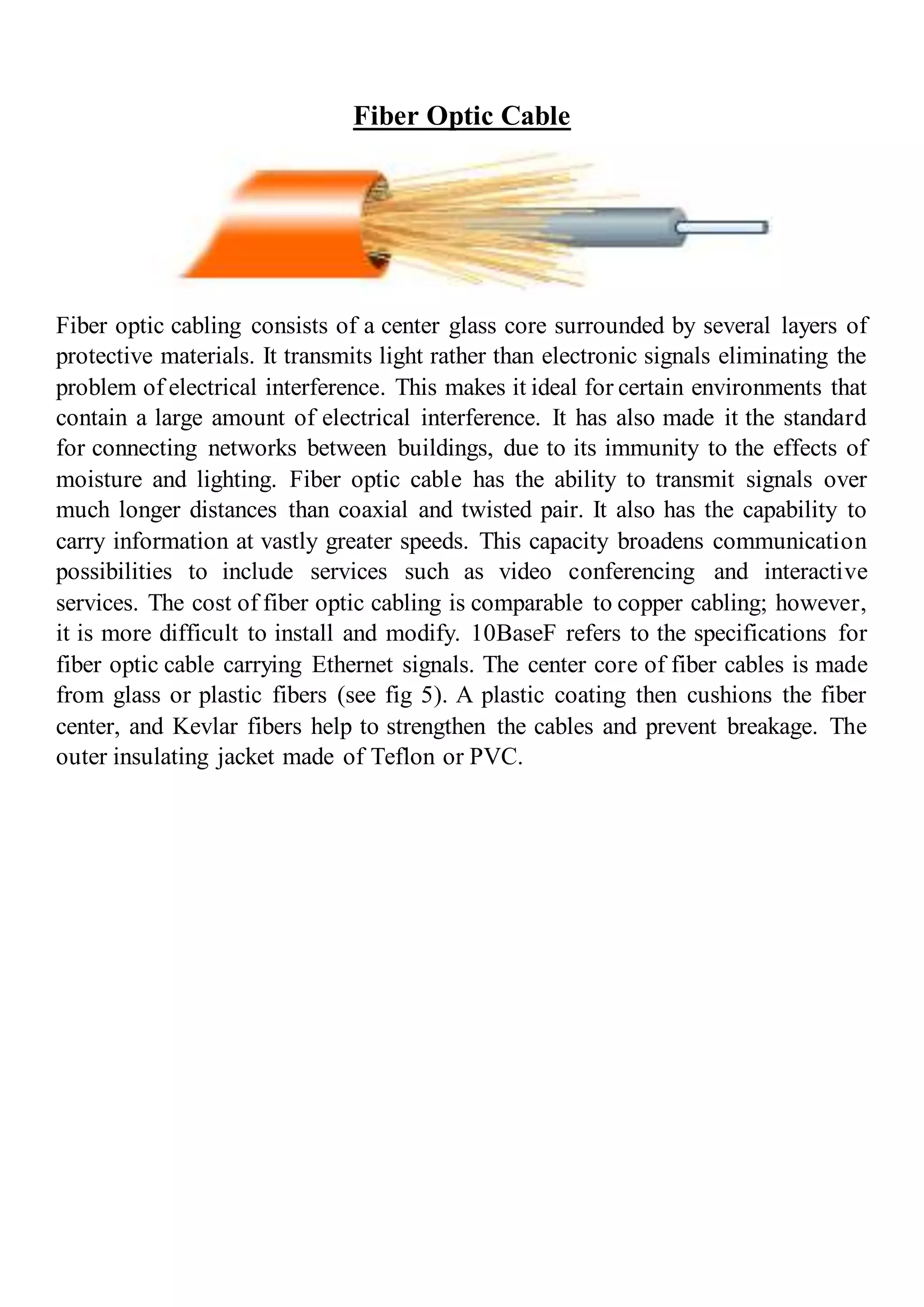 Fiber Optic Cable
Fiber optic cabling consists of a center glass core surrounded by several layers of
protective materials. It transmits light rather than electronic signals eliminating the
problem of electrical interference. This makes it ideal for certain environments that
contain a large amount of electrical interference. It has also made it the standard
for connecting networks between buildings, due to its immunity to the effects of
moisture and lighting. Fiber optic cable has the ability to transmit signals over
much longer distances than coaxial and twisted pair. It also has the capability to
carry information at vastly greater speeds. This capacity broadens communication
possibilities to include services such as video conferencing and interactive
services. The cost of fiber optic cabling is comparable to copper cabling; however,
it is more difficult to install and modify. 10BaseF refers to the specifications for
fiber optic cable carrying Ethernet signals. The center core of fiber cables is made
from glass or plastic fibers (see fig 5). A plastic coating then cushions the fiber
center, and Kevlar fibers help to strengthen the cables and prevent breakage. The
outer insulating jacket made of Teflon or PVC.
 