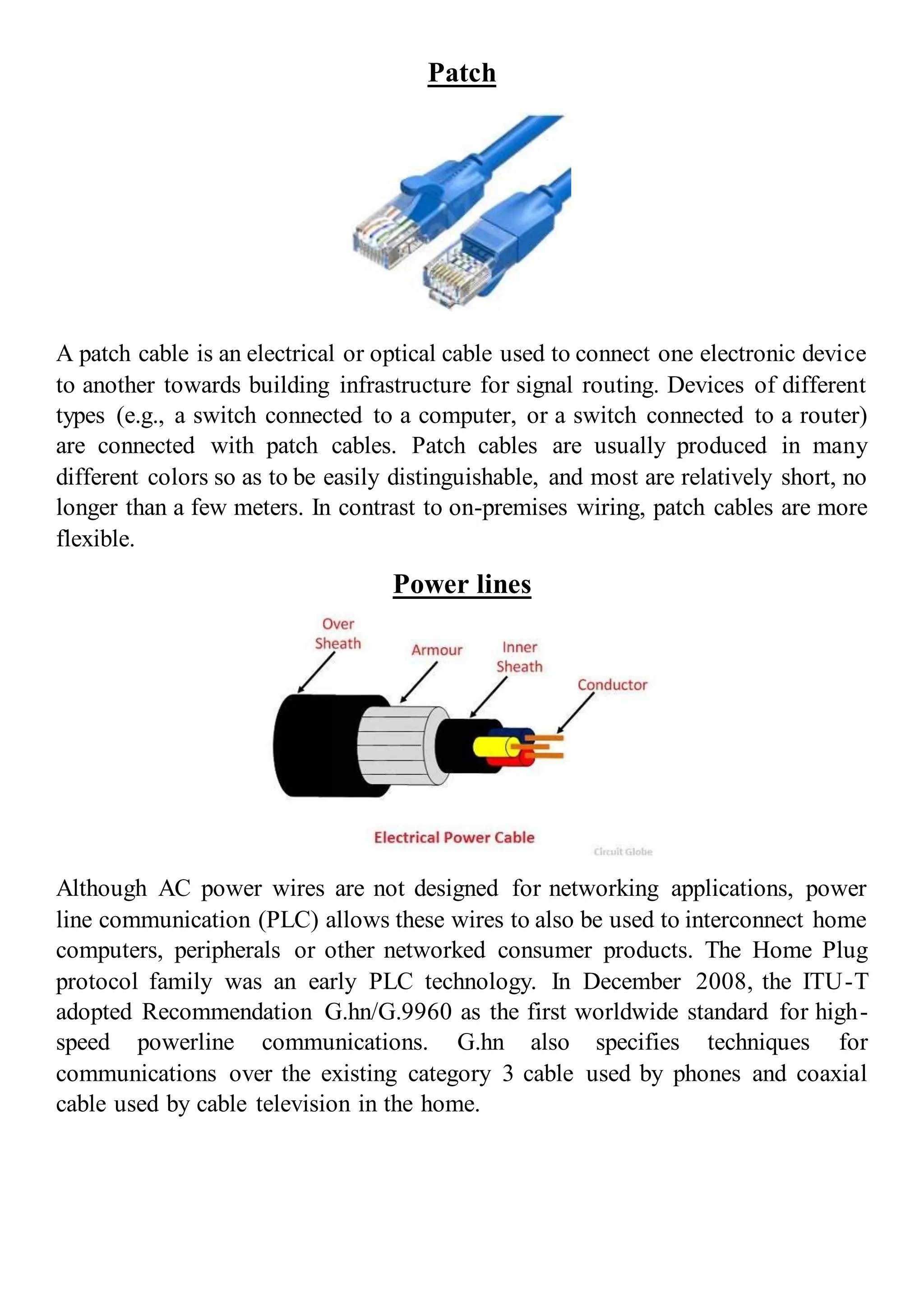 Patch
A patch cable is an electrical or optical cable used to connect one electronic device
to another towards building infrastructure for signal routing. Devices of different
types (e.g., a switch connected to a computer, or a switch connected to a router)
are connected with patch cables. Patch cables are usually produced in many
different colors so as to be easily distinguishable, and most are relatively short, no
longer than a few meters. In contrast to on-premises wiring, patch cables are more
flexible.
Power lines
Although AC power wires are not designed for networking applications, power
line communication (PLC) allows these wires to also be used to interconnect home
computers, peripherals or other networked consumer products. The Home Plug
protocol family was an early PLC technology. In December 2008, the ITU-T
adopted Recommendation G.hn/G.9960 as the first worldwide standard for high-
speed powerline communications. G.hn also specifies techniques for
communications over the existing category 3 cable used by phones and coaxial
cable used by cable television in the home.
 