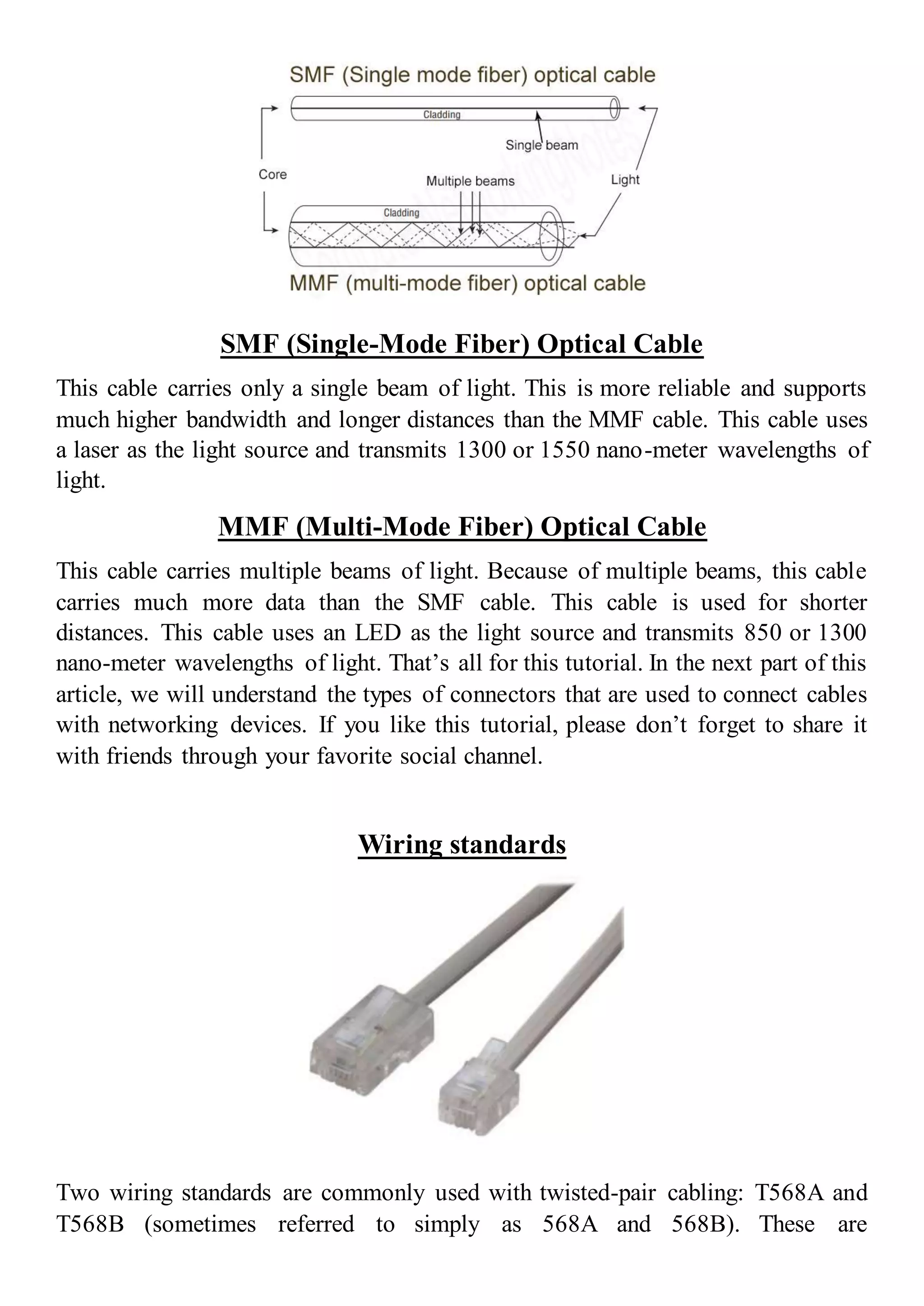 SMF (Single-Mode Fiber) Optical Cable
This cable carries only a single beam of light. This is more reliable and supports
much higher bandwidth and longer distances than the MMF cable. This cable uses
a laser as the light source and transmits 1300 or 1550 nano-meter wavelengths of
light.
MMF (Multi-Mode Fiber) Optical Cable
This cable carries multiple beams of light. Because of multiple beams, this cable
carries much more data than the SMF cable. This cable is used for shorter
distances. This cable uses an LED as the light source and transmits 850 or 1300
nano-meter wavelengths of light. That’s all for this tutorial. In the next part of this
article, we will understand the types of connectors that are used to connect cables
with networking devices. If you like this tutorial, please don’t forget to share it
with friends through your favorite social channel.
Wiring standards
Two wiring standards are commonly used with twisted-pair cabling: T568A and
T568B (sometimes referred to simply as 568A and 568B). These are
 