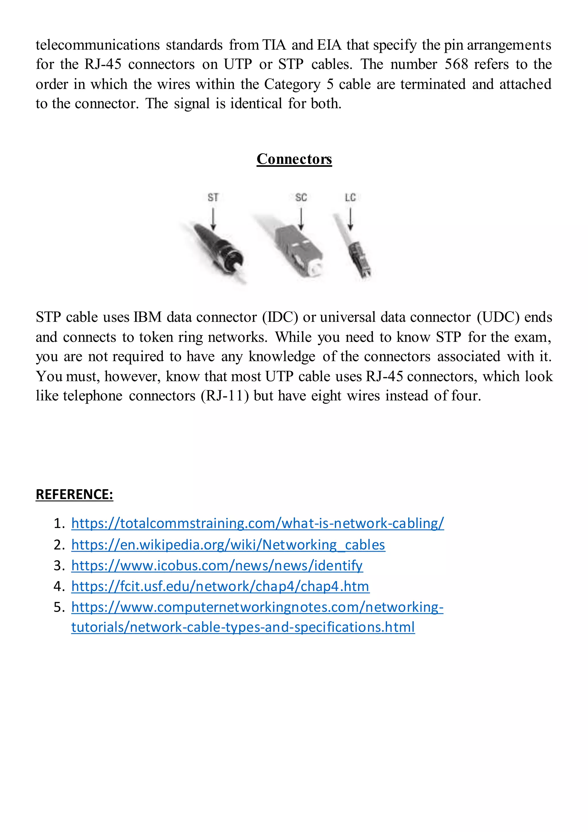 telecommunications standards from TIA and EIA that specify the pin arrangements
for the RJ-45 connectors on UTP or STP cables. The number 568 refers to the
order in which the wires within the Category 5 cable are terminated and attached
to the connector. The signal is identical for both.
Connectors
STP cable uses IBM data connector (IDC) or universal data connector (UDC) ends
and connects to token ring networks. While you need to know STP for the exam,
you are not required to have any knowledge of the connectors associated with it.
You must, however, know that most UTP cable uses RJ-45 connectors, which look
like telephone connectors (RJ-11) but have eight wires instead of four.
REFERENCE:
1. https://totalcommstraining.com/what-is-network-cabling/
2. https://en.wikipedia.org/wiki/Networking_cables
3. https://www.icobus.com/news/news/identify
4. https://fcit.usf.edu/network/chap4/chap4.htm
5. https://www.computernetworkingnotes.com/networking-
tutorials/network-cable-types-and-specifications.html
 