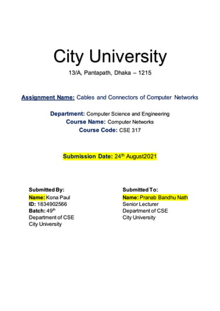 City University
13/A, Pantapath, Dhaka – 1215
Assignment Name: Cables and Connectors of Computer Networks
Department: Computer Science and Engineering
Course Name: Computer Networks
Course Code: CSE 317
Submission Date: 24th
August2021
Submitted By: Submitted To:
Name: Kona Paul
ID: 1834902566
Batch: 49th
Department of CSE
City University
Name: Pranab Bandhu Nath
Senior Lecturer
Department of CSE
City University
 