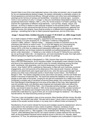 Ganesh Haloi is one of the most celebrated names in the Indian art scenario, who is sought-after
for his non-representational abstract images. His stylistic individuality is undeniably unique in its
formal appearance and technical efficacy. Although scholars and critics have acknowledged his
paintings as the harmony of senses and sensibilities,1 ensemble of ‘pictorial signs’, ‘evocative
marks’,2 and ‘quantum of colour’ 3 (Image 1); they are nevertheless interpretations based on, to
paraphrase Edmund B. Feldman (1987, p. 474), the ‘formal analysis’ 4 of Haloi’s paintings. They
examine the organisation of different visual elements – such as lines, shapes, colours, and
textures – as forms in relation to their particular locations on the pictorial surface. These visual
organisations are then perceived through the lens of their personal experiences, gathered from
different sources. But certainly, there could be another or a different kind of explanation for his
paintings – something that is akin to Haloi’s personal experiences, and not of the critics.
Image 1. Ganesh Haloi, Untitled, Gouache on paper 17.78 X 26.67 cm, 2009. Image Credit:
www.akarprakar.com
An in-depth analysis of Haloi’s biography, supported by his interviews, might guide us differently
in this venture. It is quite necessary for, in ‘Steinbeck: A defense of Biographical
Criticism’ (1989), Jackson J. Benson writes, “…biography provides an important clue to the
philosophy that informs as author’s work.” 5 It is much like digging out or excavating the
remnants of the past of an author or artist. J. Emerling suggests in his Theory for Art
History (2019, p.24) that, by collecting and interpreting his/her past, or life history to be exact,
significant attention can be drawn towards the aesthetic and political perspectives of the creative
person under observation – it “take[s] up a new relation to the past”.6 Taking this as a premise,
we can go through Haloi’s life – his experiences, and most importantly his past, that might yield a
different perspective regarding his practice, as well as his paintings.
Born in Jamalpur (presently in Bangladesh) in 1936, Ganesh Haloi spent his childhood on the
bank of the river Brahmaputra. As an inquisitive toddler, he developed a keen interest in the flora
and fauna of his neighbourhood and used to enjoy his nomadic adventures among the dried
earth, marshlands, lush greeneries, and riverine landscapes of rural East Bengal. His
memoir, Amar Katha7 (2019), published by Debovasha, is filled with such memories, emotional
engagements, and vivid accounts of his observance of the natural world. However, all these
emotions and attachments were ripped apart all at once, when the starry-eyed teenager had to
witness one of the most unfortunate events in South Asian human history – the Partition of
Bengal in 1947. The hitherto integrated country was broken into pieces, and the ever fertile land
bathed in the blood of fratricidal riots. The event had ceased the habitation and sojourn of many
people on both sides of the border. Longing for the past and anticipation for a better future have
constituted a complex web of narratives concerning these people, who continued their migration
from East Bengal to West Bengal and vice-versa at the stake of their lives. New trajectories of
real and symbolic lands, and identities were imagined and implicated within and without the
nation (Mukherjee, 2010).8 When Haloi – the immaculate sensitive teenager – along with his
family, was forced to leave his abode in 1950, he too became a part of this complex narrative of
the displaced. His address was changed many times as he drifted from one refugee camp to
another like a leaf blown by a gust of wind; yet, he could not forget his residence – the village he
had left behind. His heart-wrenching words put forward,
"This time, it was not possible to stay at home anymore. Many families left their homes. My elder
cousin said, 'We shouldn't stay either.' We also had to leave. I stuck a few of my paintings on the
outside of the wooden window shutters in my study room in different Indian art scenario."9
Recollections of such events indicate the trauma and nostalgia caused by displacement, which is
quite evident in the memories of many victims of partition. However, narratives of such
paradigms face their limitations when mainstream historiography attempts to include them. As
Dominick LaCapra (2014, p. 186) suggests, in his acclaimed book ‘Writing History, Writing
Trauma’, while delineating their trauma, the victims maintain a certain distance from the trauma
itself, as the traumatised individual cannot recall its source in the form of a “discrete, dated
experience”.10 Thus, the addressing takes the form of metaphor and is articulated in hybrid form.
 