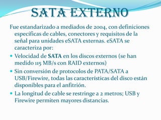 SATA Externo
Fue estandarizado a mediados de 2004, con definiciones
  específicas de cables, conectores y requisitos de la
  señal para unidades eSATA externas. eSATA se
  caracteriza por:
 Velocidad de SATA en los discos externos (se han
  medido 115 MB/s con RAID externos)
 Sin conversión de protocolos de PATA/SATA a
  USB/Firewire, todas las características del disco están
  disponibles para el anfitrión.
 La longitud de cable se restringe a 2 metros; USB y
  Firewire permiten mayores distancias.
 