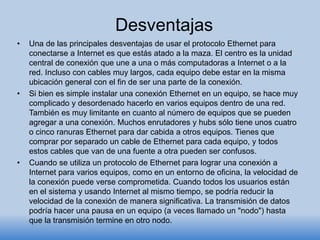 Desventajas
• Una de las principales desventajas de usar el protocolo Ethernet para
conectarse a Internet es que estás atado a la maza. El centro es la unidad
central de conexión que une a una o más computadoras a Internet o a la
red. Incluso con cables muy largos, cada equipo debe estar en la misma
ubicación general con el fin de ser una parte de la conexión.
• Si bien es simple instalar una conexión Ethernet en un equipo, se hace muy
complicado y desordenado hacerlo en varios equipos dentro de una red.
También es muy limitante en cuanto al número de equipos que se pueden
agregar a una conexión. Muchos enrutadores y hubs sólo tiene unos cuatro
o cinco ranuras Ethernet para dar cabida a otros equipos. Tienes que
comprar por separado un cable de Ethernet para cada equipo, y todos
estos cables que van de una fuente a otra pueden ser confusos.
• Cuando se utiliza un protocolo de Ethernet para lograr una conexión a
Internet para varios equipos, como en un entorno de oficina, la velocidad de
la conexión puede verse comprometida. Cuando todos los usuarios están
en el sistema y usando Internet al mismo tiempo, se podría reducir la
velocidad de la conexión de manera significativa. La transmisión de datos
podría hacer una pausa en un equipo (a veces llamado un "nodo") hasta
que la transmisión termine en otro nodo.
 