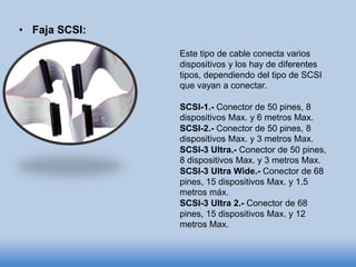 • Faja SCSI:
Este tipo de cable conecta varios
dispositivos y los hay de diferentes
tipos, dependiendo del tipo de SCSI
que vayan a conectar.
SCSI-1.- Conector de 50 pines, 8
dispositivos Max. y 6 metros Max.
SCSI-2.- Conector de 50 pines, 8
dispositivos Max. y 3 metros Max.
SCSI-3 Ultra.- Conector de 50 pines,
8 dispositivos Max. y 3 metros Max.
SCSI-3 Ultra Wide.- Conector de 68
pines, 15 dispositivos Max. y 1.5
metros máx.
SCSI-3 Ultra 2.- Conector de 68
pines, 15 dispositivos Max. y 12
metros Max.
 