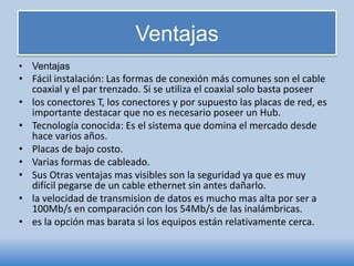 Ventajas
• Ventajas
• Fácil instalación: Las formas de conexión más comunes son el cable
coaxial y el par trenzado. Si se utiliza el coaxial solo basta poseer
• los conectores T, los conectores y por supuesto las placas de red, es
importante destacar que no es necesario poseer un Hub.
• Tecnología conocida: Es el sistema que domina el mercado desde
hace varios años.
• Placas de bajo costo.
• Varias formas de cableado.
• Sus Otras ventajas mas visibles son la seguridad ya que es muy
difícil pegarse de un cable ethernet sin antes dañarlo.
• la velocidad de transmision de datos es mucho mas alta por ser a
100Mb/s en comparación con los 54Mb/s de las inalámbricas.
• es la opción mas barata si los equipos están relativamente cerca.
 