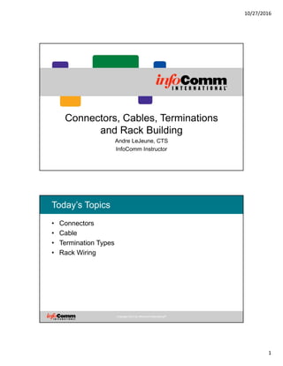 10/27/2016
1
Connectors, Cables, Terminations
and Rack Building
Andre LeJeune, CTS
InfoComm Instructor
Copyright 2014 by InfoComm International®
Today’s Topics
• Connectors
• Cable
• Termination Types
• Rack Wiring
Copyright 2014 by InfoComm International®
 