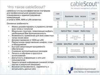 Что такое cableScout?
cableScout это высокоэффективная платформа
для профессиональной документации,
планирования и администрирования
коммуникаций
и сетей в WAN, MAN и LAN сегментах.
Основные особенности
•
•
•
•
•
•
•
•
•
•
•

Можно документировать и управлять сетями
всех типов и топологий
Модульная структура, позволяющая выбрать
необходимую Вам функциональность
Возможность применения для всех известных
типов линий связи
Документирование от WAN до LAN
Реалистичное представление шкафов, стоек
и оборудования
Быстрая амортизация программного
обеспечения
Снижение эксплуатационных расходов
Легкость в обучении и простота в
использовании
Доступность информации о сети для
пользователей
Защита сетевой информации (никакой потери
ноу-хау в результате миграции)
Высокая согласованность, надежность и
актуальность данных сети
11

 