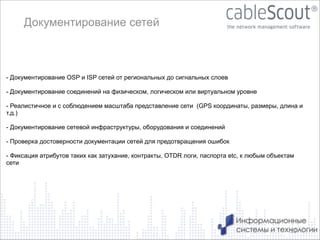 Документирование сетей

- Документирование OSP и ISP сетей от региональных до сигнальных слоев

!
- Документирование соединений на физическом, логическом или виртуальном уровне
!

- Реалистичное и с соблюдением масштаба представление сети (GPS координаты, размеры, длина и
т.д.)

!
- Документирование сетевой инфраструктуры, оборудования и соединений
!
- Проверка достоверности документации сетей для предотвращения ошибок
!

- Фиксация атрибутов таких как затухание, контракты, OTDR логи, паспорта etc, к любым объектам
сети

12

 