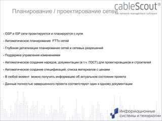 Планирование / проектирование сетей
!
- OSP и ISP сети проектируются и планируются c нуля
!
- Автоматическое планирование FTTx сетей
!
- Глубокая детализация планирования сетей и сетевых разрешений
!
- Поддержка управления изменениями
!
- Автоматическое создание нарядов, документации (в т.ч. ГОСТ) для проектировщиков и строителей
!
- Автоматическое создание спецификаций, списка материалов с ценами
!
- В любой момент можно получить информацию об актуальном состоянии проекта
!
- Данные полностью завершенного проекта соответствуют один к одному документации
!

13

 