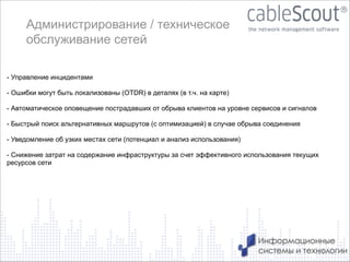 Администрирование / техническое
обслуживание сетей
- Управление инцидентами

!
- Ошибки могут быть локализованы (OTDR) в деталях (в т.ч. на карте)
!
- Автоматическое оповещение пострадавших от обрыва клиентов на уровне сервисов и сигналов
!
- Быстрый поиск альтернативных маршрутов (с оптимизацией) в случае обрыва соединения
!
- Уведомление об узких местах сети (потенциал и анализ использования)
!

- Снижение затрат на содержание инфраструктуры за счет эффективного использования текущих
ресурсов сети

14

 