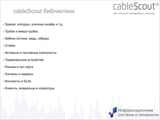 cableScout библиотеки
- Здания, колодцы, уличные шкафы и т.д.

!
- Трубки и микро-трубки,
!
- Кабели (оптика, медь, гибрид)
!
- Стойки
!
- Активные и пассивные компоненты
!
- Терминальные устройства
!
- Разъем и тип порта
!
- Сигналы и сервисы
!
- Контракты и SLAs
!
- Клиенты, владельцы и операторы

15

 