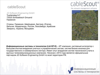cableScout
JO Software Engineering GmbH
Tuerlensteg 5-7
73525 Schwaebisch Gmuend
Германия

!

Страны: Германия, Швейцария, Австрия, Италия,
Бельгия, Нидерланды, Россия, Люксембург, Арабские
Эмираты, Украина, Молдавия.

!

Информационные системы и технологии (Ltd IST-E) – ИТ компания, системный интегратор с
большим опытом внедрения учетных и управленческих систем, систем бизнес-анализа для
государственного и коммерческого сектора. Имеет опыт внедрения систем технического учета в
крупных телекоммуникационных компаниях. Начиная с 2013 года является официальным
партнером JO Software Engineering GmbH по всей территории РФ.

2

 